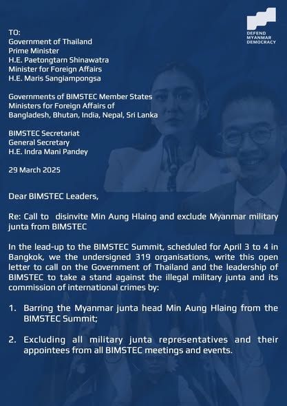 TO: 
Government of Thailand
Prime Minister 
H.E. Paetongtarn Shinawatra 
Minister for Foreign Affairs
H.E. Maris Sangiampongsa
Governments of BIMSTEC Member States
Ministers for Foreign Affairs of 
Bangladesh, Bhutan, India, Nepal, Sri Lanka
BIMSTEC Secretariat
General Secretary
H.E. Indra Mani Pandey
29 March 2025
Dear BIMSTEC Leaders,
Re: Call to disinvite Min Aung Hlaing and exclude Myanmar military junta from BIMSTEC
In the lead-up to the BIMSTEC Summit, scheduled for April 3 to 4 in Bangkok, we the undersigned 319 organisations, write this open letter to call on the Government of Thailand and the leadership of BIMSTEC to take a stand against the illegal military junta and its commission of international crimes by: 
1. Barring the Myanmar junta head Min Aung Hlaing from the BIMSTEC Summit; 
2. Excluding all other military junta representatives and their appointees from all BIMSTEC meetings and events.