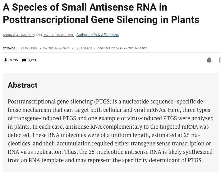 A Species of Small Antisense RNA in Posttranscriptional Gene Silencing in Plants by Andrew J. Hamilton and David C. Baulcombe 
Abstract
Posttranscriptional gene silencing (PTGS) is a nucleotide sequence–specific defense mechanism that can target both cellular and viral mRNAs. Here, three types of transgene-induced PTGS and one example of virus-induced PTGS were analyzed in plants. In each case, antisense RNA complementary to the targeted mRNA was detected. These RNA molecules were of a uniform length, estimated at 25 nucleotides, and their accumulation required either transgene sense transcription or RNA virus replication. Thus, the 25-nucleotide antisense RNA is likely synthesized from an RNA template and may represent the specificity determinant of PTGS.