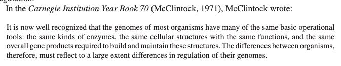 In the Carnegie Institution Year Book 70 (McClintock, 1971), McClintock wrote: It is now well recognized that the genomes of most organisms have many of the same basic operationaltools: the same kinds of enzymes, the same cellular structures with the same functions, and the sameoverall gene products required to build and maintain these structures. The differences between organisms,therefore, must reﬂect to a large extent differences in regulation of their genomes.