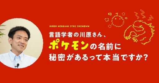 第３回　ポケモンは濁音がつくと大きくなる？ | 言語学者の川原さん、 ポケモンの名前に秘密があるって本当ですか？ | 川原繁人 | ほぼ日刊イトイ新聞