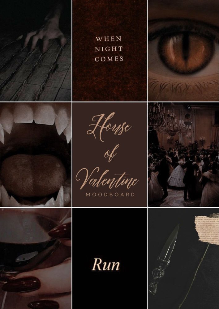 A dark, moody moodboard labeled ‘House of Valentine Moodboard’ at the center in elegant cursive text. Surrounding it are nine sections:
	1.	A hand with clawed nails dragging across wooden floorboards, leaving deep scratches.
	2.	Text on a textured background that reads, ‘When Night Comes’ in a serif font.
	3.	A close-up of a golden, cat-like eye with a vertical slit pupil, surrounded by shadowed skin.
	4.	A wide-open mouth with sharp, pointed fangs
	5.	A grand ballroom scene filled with people in elegant historical attire, dancing beneath ornate chandeliers.
	6.	A hand with long, deep red nails holding a glass of dark red wine
	7.	The word ‘Run’ written in bold serif font on a completely black background
	8.	A dagger with intricate designs on the hilt resting next to a single stemmed rose and a torn piece of paper with faded text.