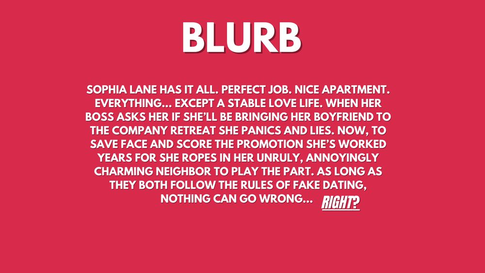PINK BACKGROUND SAYS

sophia lane has it all. perfect job. nice apartment. everything... except a stable love life. when her boss asks her if she’ll be bringing her boyfriend to the company retreat she panics and lies. Now, to save face and score the promotion she’s worked years for she ropes in her unruly, annoyingly charming neighbor to play the part. as long as they both follow the rules of fake dating, nothing can go wrong... RIGHT?