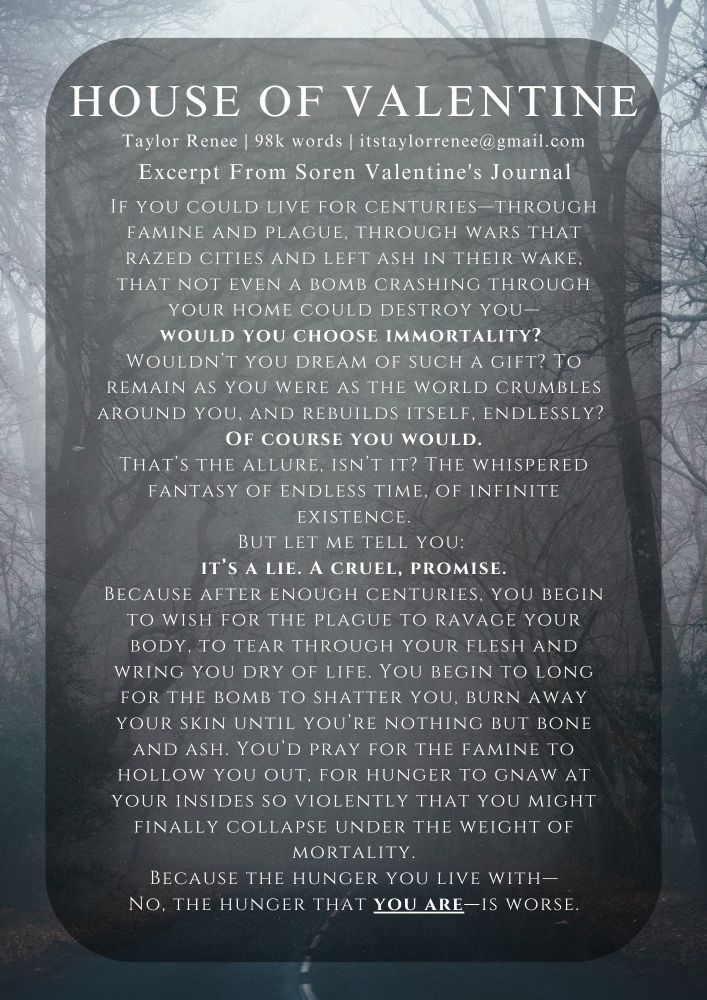"If you could live for centuries—through famine and plague, through wars that razed cities and left ash in their wake, that not even a bomb crashing through your home could destroy you—would you choose immortality? 
Wouldn’t you dream of such a gift? To remain as you were as the world crumbles around you, and rebuilds itself, endlessly? 
Of course you would.
That’s the allure, isn’t it? The whispered fantasy of endless time, of infinite existence.
But let me tell you: 
it’s a lie. A cruel, promise.
Because after enough centuries, you begin to wish for the plague to ravage your body, to tear through your flesh and wring you dry of life. You begin to long for the bomb to shatter you, burn away your skin until you’re nothing but bone and ash. You’d pray for the famine to hollow you out, for hunger to gnaw at your insides so violently that you might finally collapse under the weight of mortality.
Because the hunger you live with—
No, the hunger that you are—is worse."
-- Excerpt From Soren Valentine's Journal
