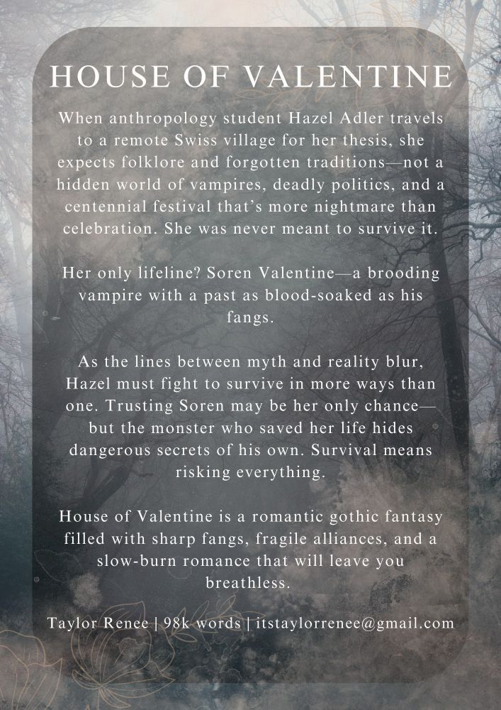 When anthropology student Hazel Adler travels to a remote Swiss village for her thesis, she expects folklore and forgotten traditions—not a hidden world of vampires, deadly politics, and a centennial festival that’s more nightmare than celebration. She was never meant to survive it.

Her only lifeline? Soren Valentine—a vampire with a past as blood-soaked as his fangs.

As the lines between myth and reality blur, Hazel must fight to survive in more ways than one. Trusting Soren may be her only chance—but the monster who saved her life hides dangerous secrets of his own. Survival means risking everything.

House of Valentine is a romantic gothic fantasy filled with sharp fangs, fragile alliances, and a slow-burn romance that will leave you breathless.
When anthropology student Hazel Adler travels to a remote Swiss village for her thesis, she expects folklore and forgotten traditions—not a hidden world of vampires, deadly politics, and a centennial festival that’s more nightmare than celebration. She was never meant to survive it.

Her only lifeline? Soren Valentine—a vampire with a past as blood-soaked as his fangs.

As the lines between myth and reality blur, Hazel must fight to survive in more ways than one. Trusting Soren may be her only chance—but the monster who saved her life hides dangerous secrets of his own. Survival means risking everything.

House of Valentine is a romantic gothic fantasy filled with sharp fangs, fragile alliances, and a slow-burn romance that will leave you breathless.