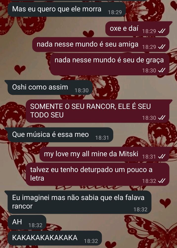 Conversa no whatsapp com minha melhor amiga.

Ela: mas eu quero que ele morra

Eu: oxe e daí? nada nesse mundo é seu amiga, nada nesse mundo é seu de graça 

Ela: oshe como assim

Eu: SOMENTE O SEU RANCOR, ELE É SEU TODO SEU 
 
Ela: que música é essa meo 

Eu: my love my all mine, da Mitski. Talvez eu tenha deturpado um pouco a letra

Ela: eu imaginei, mas não sabia que ela falava rancor 

AH

KAKAKAKAKA 
