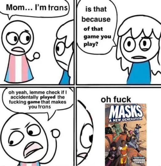 Meme comic. 

Panel 1: Person in trans pride shirt: "Mom, I'm trans"
Panel 2: Mom: "Is that because of that game you play?"
Panel 3: Trans person: "Oh yeah, lemme check if I accidentally played the fucking game that makes you trans"
Panel 4: Looking at a copy of Masks A New Generation: "Oh fuck"