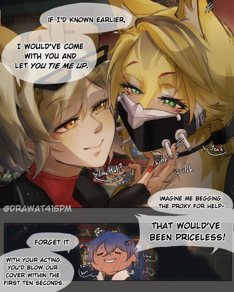 A imagining of Pulchra's trust rank event. Burnice leaning close to Pulchra, giving scritches under her chin.

Burnice: If I'd known earlier, I would've come with you and let you tie me up. Imagine me begging the Proxy for help- that would've been priceless!

Pulchra: Forget it. With your acting, you'd blow our cover within the first ten seconds.

At the second panel, Belle is shown between them, flustered at their conversation