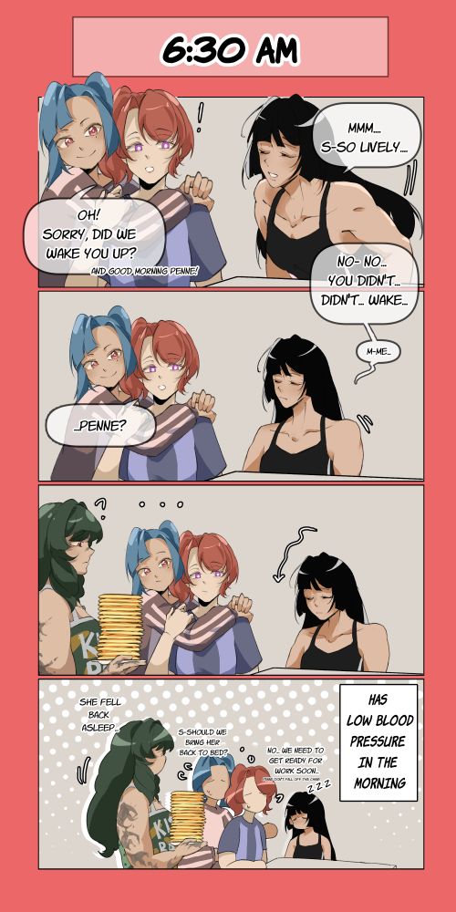 6:30 AM comic

Penelope sitting down at the table

Penelope: MMm... s-so lively...
Reina: Oh! Sorry, did we wake you up? And good morning Penne!

Penelope: No- no... You didn't... didn't... wake... me...

Penelope slowly slumps down

Reina: Penne?

Penelope: ..zzz..

Penelope has low blood pressure in the morning
Gisel: She fell back asleep
Shura: S-Should we bring her back to bed?
Reina; No... we need to get ready for work soon... Penne don't fall off the chair!