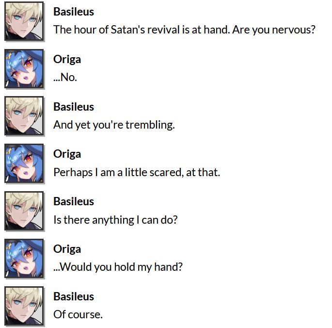 dialogue from episode 5 of basileus' adventurer story
basileus: the hour of satan's revival is at hand. are you nervous?
origa: ...no.
basileus: and yet you're trembling.
origa: perhaps i am a little scared, at that.
basileus: is there anything i can do?
origa: ...would you hold my hand?
basileus: of course