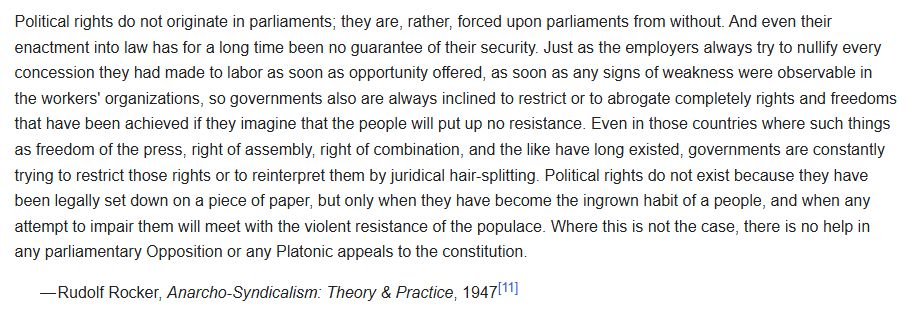 A Quote from Rudolf Rocker's 'Anarcho-Syndicalism: Theory & Practice', 1947. Quote begins: 'Political rights do not originate in parliaments, they are, rather, forced upon parliaments from without. And even their enactment into law has for a long time been no guarantee of their security. Just as the employers always try to nullify every concession they had made to labor as soon as opportunity offered, as soon as any sign of weakness were observable in the workers' organisations, so governments also are always inclined to restrict or abrogate completely rights and freedoms that have been achieved if they imagine that the people will put up no resistance. Even in those countries where such things as freedom of the press, right of assembly, right of combination, and the like have long existed, governments are constantly trying to restrict those rights or to reinterpret them by juridical hair-splitting. Political rights do not exist because they have been legally set down on a piece of paper, but only when they have become the ingrown habit of a people, and when any attempt to impair them will be met with the violent resistance of the populace. Where this is not the case, there is no help in any parliamentary Opposition or any Platonic appeals to the constitution'.