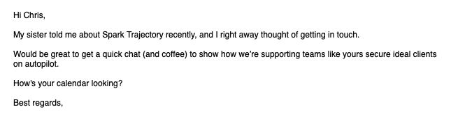 It's some bullshit AI generated sales email which is frankly embarrassing. "Hi Chris,

My sister told me about Spark Trajectory recently, and I right away thought of getting in touch.

Would be great to get a quick chat (and coffee) to show how we’re supporting teams like yours secure ideal clients on autopilot.

How's your calendar looking?

Best regards,"