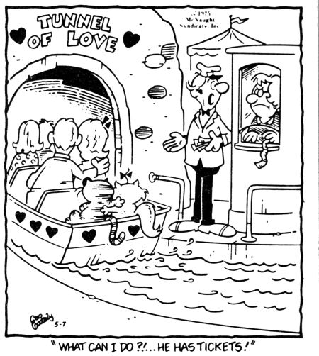 A black-and-white Heathcliff comic:

At an amusement park’s “Tunnel of Love” ride, a boat full of human couples floats gently into the dark tunnel. In the back of the boat, Heathcliff and Sonja sit together like any other couple, with Sonja lovingly snuggled up next to him. On the dock, a bewildered attendant gestures helplessly as another worker in the ticket booth looks on disapprovingly. The caption reads:
“What can I do?!... He has tickets!”