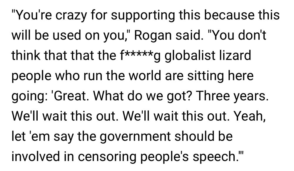 "You're crazy for supporting this because this will be used on you," Rogan said. "You don't think that that the f*****g globalist lizard people who run the world are sitting here going: 'Great. What do we got? Three years.
We'll wait this out. We'll wait this out. Yeah, let 'em say the government should be involved in censoring people's speech."