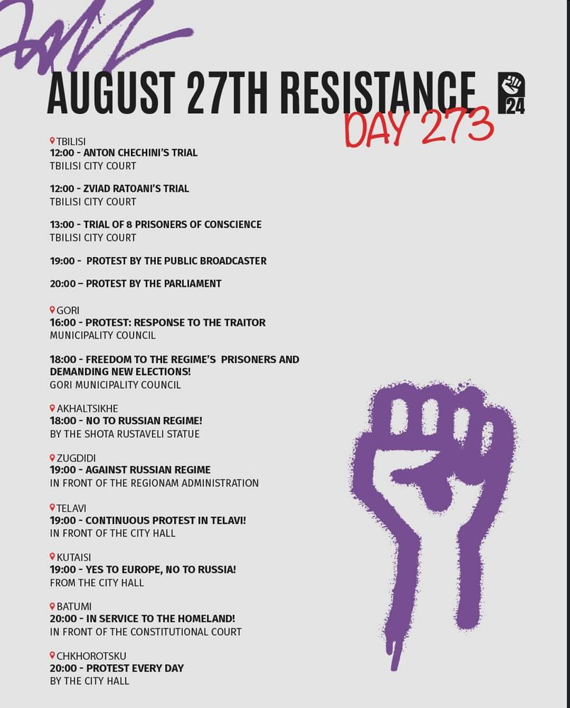 
TBILISI
12:00 - ANTON CHECHINI'S TRIAL
TBILISI CITY COURT
12:00 - ZVIAD RATOANI'S TRIAL
TBILISI CITY COURT
13:00 - TRIAL OF 8 PRISONERS OF CONSCIENCE
TBILISI CITY COURT
19:00 - PROTEST BY THE PUBLIC BROADCASTER
20:00 - PROTEST BY THE PARLIAMENT

GORI
16:00 - PROTEST: RESPONSE TO THE TRAITOR
MUNICIPALITY COUNCIL
18:00 - FREEDOM TO THE REGIME'S PRISONERS AND
DEMANDING NEW ELECTIONS!
GORI MUNICIPALITY COUNCIL 

AKHALTSIKHE 
18:00 - NO TO RUSSIAN REGIME! y :
BY THE SHOTA RUSTAVELI STATUE 

ZUGDIDI :
19:00 - AGAINST RUSSIAN REGIME 
IN FRONT OF THE REGIONAL ADMINISTRATION 

TELAVI 
19:00 - CONTINUOUS PROTEST IN TELAVI
IN FRONT OF THE CITY HALL

KUTAISI 
19:00 - YES TO EUROPE, NO TO RUSSIA! 
FROM THE CITY HALL

BATUMI
20:00 - IN SERVICE TO THE HOMELAND
IN FRONT OF THE CONSTITUTIONAL COURT 

CHKHOROTSKU
20:00 - PROTEST EVERY DAY
BY THE CITY HALL

