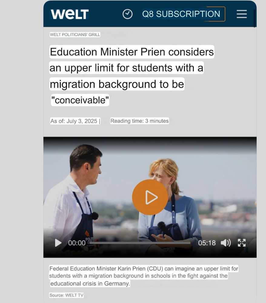 WELT

Q8 SUBSCRIPTION

WELT POLITICIANS' GRILL

Education Minister Prien considers an upper limit for students with a migration background to be "conceivable"

As of: July 3, 2025 |

Reading time: 3 minutes

05:18

Federal Education Minister Karin Prien (CDU) can imagine an upper limit for students with a migration background in schools in the fight against the educational crisis in Germany.

Source: WELT TV 

Translated from German. Translation courtesy of Google Translate