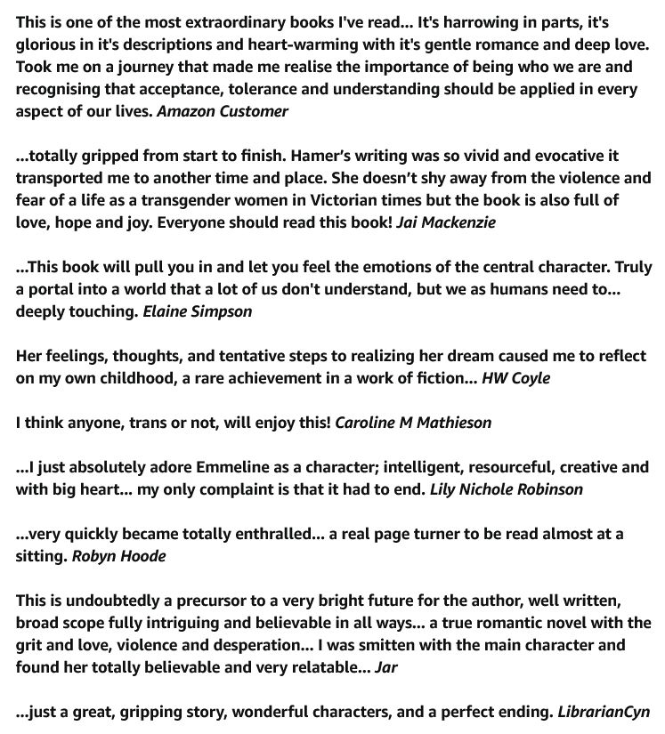 This is one of the most extraordinary books I've read... It's harrowing in parts, it's glorious in it's descriptions and heart-warming with it's gentle romance and deep love. Took me on a journey that made me realise the importance of being who we are and recognising that acceptance, tolerance and understanding should be applied in every aspect of our lives. Amazon Customer

...totally gripped from start to finish. Hamer’s writing was so vivid and evocative it transported me to another time and place. She doesn’t shy away from the violence and fear of a life as a transgender women in Victorian times but the book is also full of love, hope and joy. Everyone should read this book! Jai Mackenzie

...This book will pull you in and let you feel the emotions of the central character. Truly a portal into a world that a lot of us don't understand, but we as humans need to... deeply touching. Elaine Simpson

Her feelings, thoughts, and tentative steps to realizing her dream caused me to reflect on my own childhood, a rare achievement in a work of fiction... HW Coyle

I think anyone, trans or not, will enjoy this! Caroline M Mathieson

...I just absolutely adore Emmeline as a character; intelligent, resourceful, creative and with big heart... my only complaint is that it had to end. Lily Nichole Robinson

...very quickly became totally enthralled... a real page turner to be read almost at a sitting. Robyn Hoode

This is undoubtedly a precursor to a very bright future for the author, well written, broad scope fully intriguing and believable in all ways... a true romantic novel with the grit and love, violence and desperation... I was smitten with the main character and found her totally believable and very relatable... Jar

...just a great, gripping story, wonderful characters, and a perfect ending. LibrarianCyn
