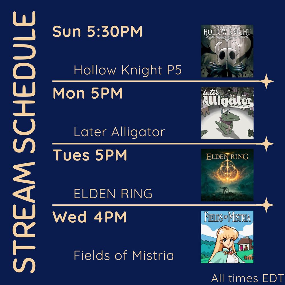 Stream schedule - all times EDT
Sunday 5:30PM Hollow Knight. Paired with the image of the Hollow Knight icon: the playable character/insectoid warrior, white face with two large black eyes and a small black body. It has a billowing cape, and is surrounded by a swirling black void.
Monday 5PM Later Alligator. Paired with the image of the game's icon: a cartoon alligator with a red bandana around its neck and a baseball cap with a P on it standing. It is surrounded by various other alligators of different sizes, all drawn with evil glowing eyes. At the top of the image reads Later Alligator, with the r in Alligator turning into an alligator's tail.
Tuesday 5PM ELDEN RING. Paired with the image of the Elden Ring icon: A figure kneels over a sword pointing toward the ground. The ground surrounding the is cracked and littered with bodies. The sky above is murky, the only light coming from a symbol of overlapping circles with a T shape protruding from the top. Above this golden, glowing symbol reads ELDEN RING.
Wednesday 4PM Fields of Mistria. Paired with an image of a pixel farm. A green field, a small house upon it, with a wooden fence. Standing in the foreground is one of the games NPCs, Celine, with long blonde hair and green eyes, wearing a white and green outfit.
