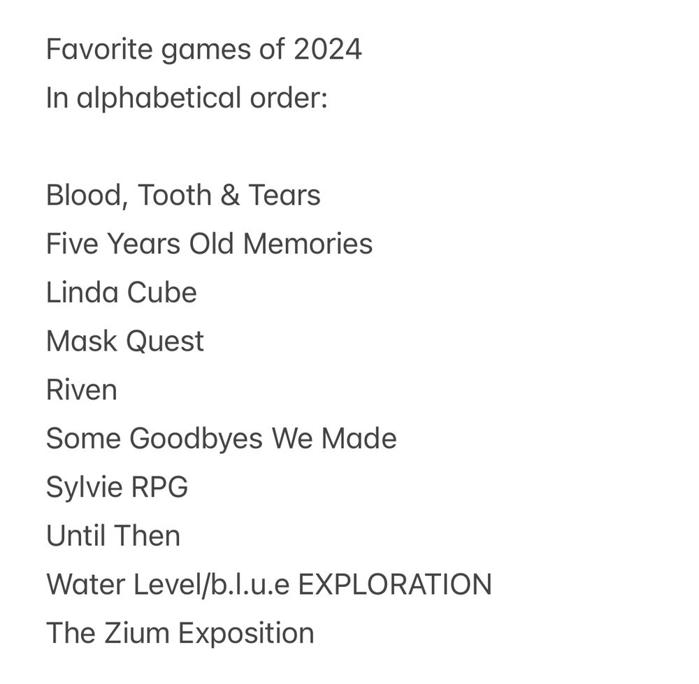 Favorite games of 2024 in alphabetical order:

Blood, Tooth & Tears
Five Years Old Memories
Linda Cube
Mask Quest
Riven
Some Goodbyes We Made
Sylvie RPG
Until Then
Water Level/b.l.u.e EXPLORATION
The Zium Exposition