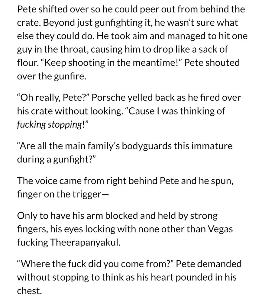 Pete shifted over so he could peer out from behind the crate. Beyond just gunfighting it, he wasn't sure what else they could do. He took aim and managed to hit one guy in the throat, causing him to drop like a sack of flour. "Keep shooting in the meantime!" Pete shouted over the gunfire.
"Oh really, Pete?" Porsche yelled back as he fired over his crate without looking. "Cause I was thinking of fucking stopping!"
"Are all the main familv's bodyguards this immature during a gunfight?"
The voice came from right behind Pete and he spun, finger on the trigger-
Only to have his arm blocked and held by strong fingers, his eyes locking with none other than Vegas fucking Theerapanyakul.
"Where the fuck did you come from?" Pete demanded without stopping to think as his heart pounded in his chest.