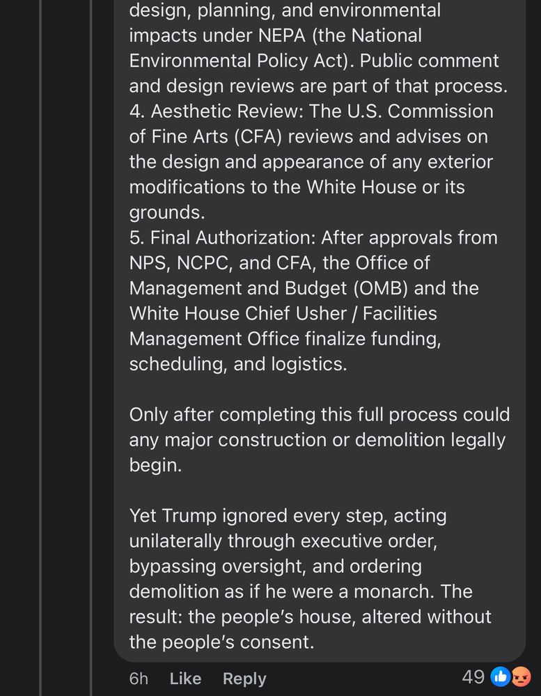 design, planning, and environmental impacts under NEPA (the National Environmental Policy Act). Public comment and design reviews are part of that process.
4. Aesthetic Review: The U.S. Commission of Fine Arts (CFA) reviews and advises on the design and appearance of any exterior modifications to the White House or its grounds.
5. Final Authorization: After approvals from
NPS, NCPC, and CFA, the Office of Management and Budget (OMB) and the White House Chief Usher / Facilities Management Office finalize funding, scheduling, and logistics.
Only after completing this full process could any major construction or demolition legally begin.
Yet Trump ignored every step, acting unilaterally through executive order, bypassing oversight, and ordering demolition as if he were a monarch. The result: the people's house, altered without the people's consent.
