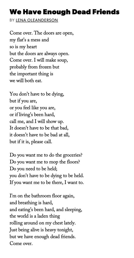 "We Have Enough Friends" 
Lena Oleanderson

Come over. The doors are open,
my flat's a mess and
so is my heart
but the doors are always open.
Come over. I will make soup,
probably from frozen but
the important thing is
we will both eat.

You don't have to be dying,
but if you are,
or feel like you are,
or if living's been hard,
call me, and I will show up.
It doesn't have to be that bad,
it doesn't have to be bad at all,
but if it is, please call.

Do you want me to do the groceries?
Do you want me to mop the floors?
Do you need to be held;
you don't have to be dying to be held.
If you want me to be there, I want to.

I'm on the bathroom floor again,
and breathing is hard,
and eating's been hard, and sleeping,
the world is a laden thing
rolling around on my chest lately.
Just being alive is heavy tonight,
but we have enough dead friends.
Come over.
