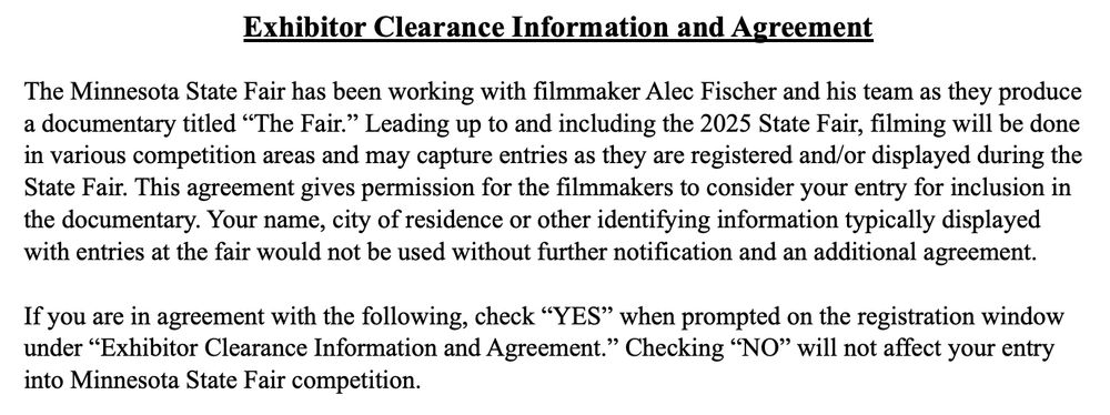 Exhibitor Clearance Information and Agreement
The Minnesota State Fair has been working with filmmaker Alec Fischer and his team as they produce
a documentary titled “The Fair.” Leading up to and including the 2025 State Fair, filming will be done
in various competition areas and may capture entries as they are registered and/or displayed during the
State Fair. This agreement gives permission for the filmmakers to consider your entry for inclusion in
the documentary. Your name, city of residence or other identifying information typically displayed
with entries at the fair would not be used without further notification and an additional agreement.
If you are in agreement with the following, check “YES” when prompted on the registration window
under “Exhibitor Clearance Information and Agreement.” Checking “NO” will not affect your entry
into Minnesota State Fair competition.