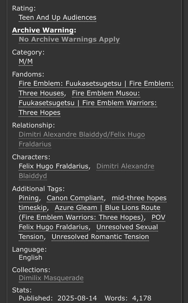 Rating:
Teen And Up Audiences
Archive Warning:
No Archive Warnings Apply
Category:
M/M
Fandoms:
Fire Emblem: Fuukasetsugetsu | Fire Emblem: Three HousesFire Emblem Musou: Fuukasetsugetsu | Fire Emblem Warriors: Three Hopes
Relationship:
Dimitri Alexandre Blaiddyd/Felix Hugo Fraldarius
Characters:
Felix Hugo FraldariusDimitri Alexandre Blaiddyd
Additional Tags:
PiningCanon Compliantmid-three hopes timeskipAzure Gleam | Blue Lions Route (Fire Emblem Warriors: Three Hopes)POV Felix Hugo FraldariusUnresolved Sexual TensionUnresolved Romantic Tension
Language:
English
Collections:
Dimilix Masquerade
Stats:
Published:2025-08-14Words:4,178