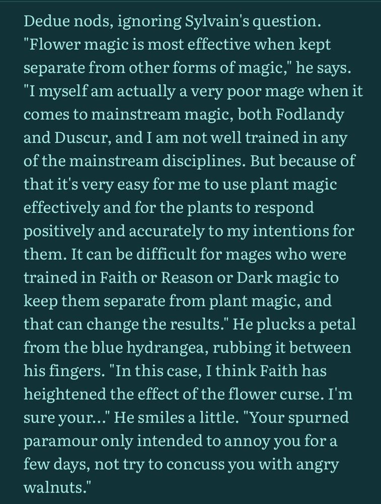 Dedue nods, ignoring Sylvain's question. "Flower magic is most effective when kept separate from other forms of magic," he says. "I myself am actually a very poor mage when it comes to mainstream magic, both Fodlandy and Duscur, and I am not well trained in any of the mainstream disciplines. But because of that it's very easy for me to use plant magic effectively and for the plants to respond positively and accurately to my intentions for them. It can be difficult for mages who were trained in Faith or Reason or Dark magic to keep them separate from plant magic, and that can change the results." He plucks a petal from the blue hydrangea, rubbing it between his fingers. "In this case, I think Faith has heightened the effect of the flower curse. I'm sure your…" He smiles a little. "Your spurned paramour only intended to annoy you for a few days, not try to concuss you with angry walnuts." 