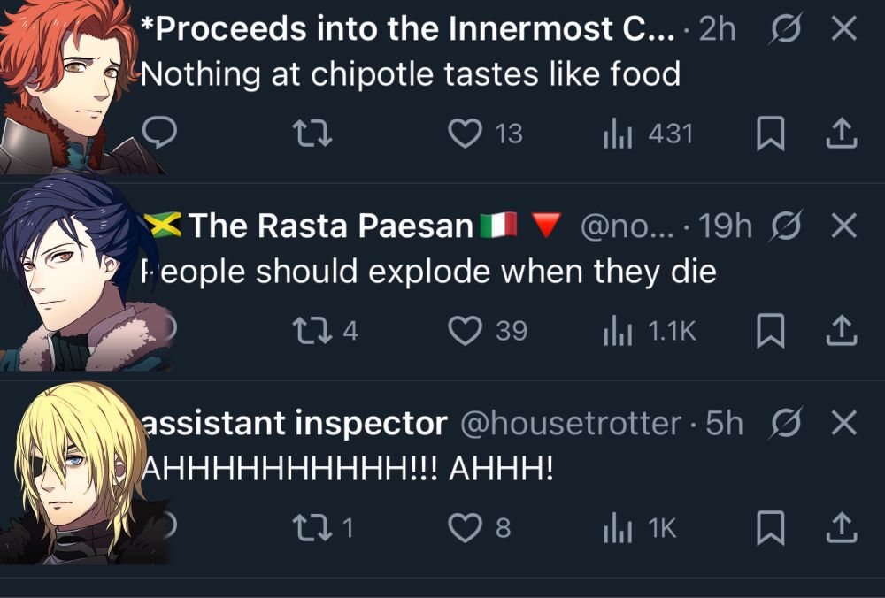 
tweet from *Proceeds into the Innermost C... 2h X "Nothing at chipotle tastes like food"
the profile picture has been replaced with a picture of sad sylvain

tweet from The Rasta Paesan @no... 19h X
"People should explode when they die"
the profile picture has been replaced with a picture of smiling felix

tweet from assistant inspector @housetrotter 5h × "AHHHHHHHHHH!!! AHHH!"
the profile picture has been replaced with a picture of angry pre-gronder dimitri