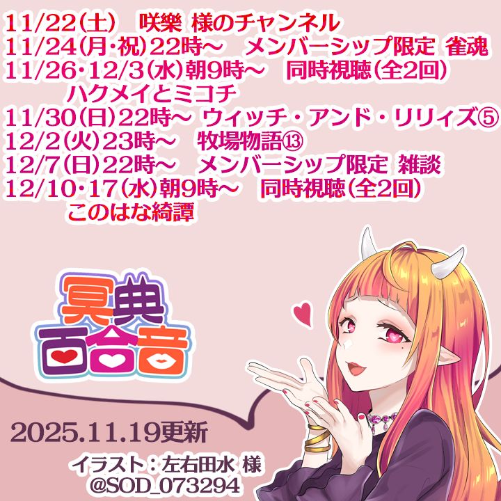 11/22(土)　咲樂 様のチャンネル
11/24(月･祝)22時～　メンバーシップ限定 雀魂
11/26･12/3(水)朝9時～　同時視聴(全2回)　ハクメイとミコチ
11/30(日)22時～　ウィッチ・アンド・リリィズ⑤
12/2(火)23時～　牧場物語 Welcome！ワンダフルライフ⑬
12/7(日)22時～　メンバーシップ限定 雑談
12/10･17(水)朝9時～　同時視聴(全2回)　このはな綺譚