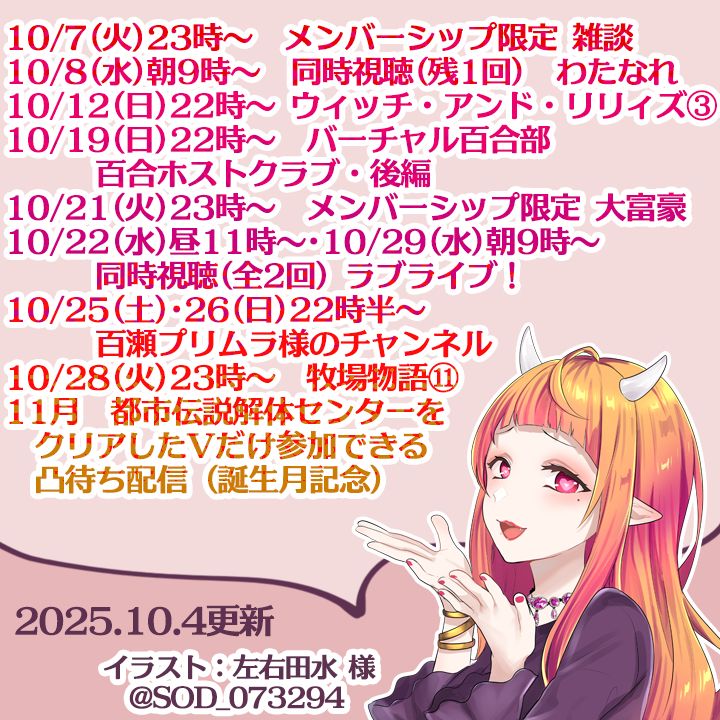 10/7(火)23時～　メンバーシップ限定 雑談
10/8(水)朝9時～　同時視聴(残1回)　わたなれ
10/12(日)22時～　ウィッチ・アンド・リリィズ③
10/19(日)22時～　バーチャル百合部　百合ホストクラブ・後編
10/21(火)23時～　メンバーシップ限定 大富豪
10/22(水)昼11時～･10/29(水)朝9時～　同時視聴(全2回)
　　　ラブライブ！
10/25(土)･26(日)22時半～　百瀬プリムラ様のチャンネル
10/28(火)23時～　牧場物語 Welcome！ワンダフルライフ⑪
11月　都市伝説解体センターをクリアしたVだけ参加できる凸待ち配信（誕生月記念）