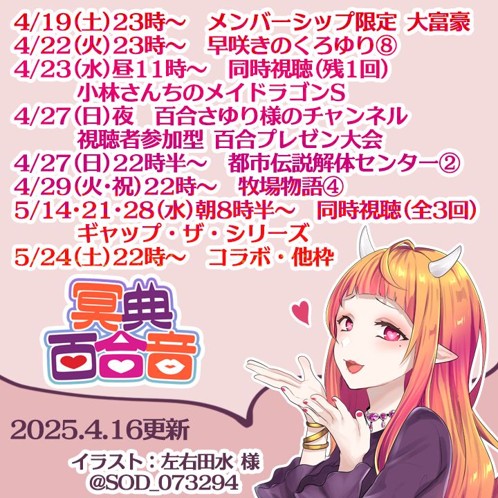 4/19(土)23時～　メンバーシップ限定 大富豪
4/22(火)23時～　早咲きのくろゆり⑧
4/23(水)昼11時～　同時視聴(残1回)
　　　小林さんちのメイドラゴンS
4/27(日)夜　百合さゆり様のチャンネル
　　　視聴者参加型 百合プレゼン大会
4/27(日)22時半～　都市伝説解体センター②
4/29(火･祝)22時～　牧場物語 Welcome！ワンダフルライフ④
5/14･21･28(水)朝8時半～　同時視聴(全3回)
　　　ギャップ・ザ・シリーズ
5/24(土)22時～　コラボ・他枠