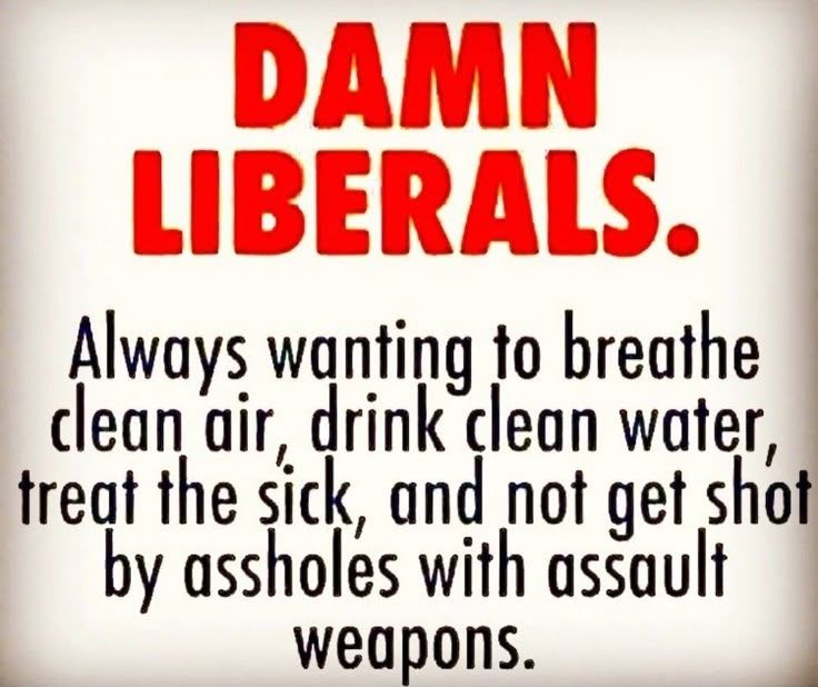 Damn liberal. Always wanting to breathe clean air, drink clean water, treat the sick, AND NOT GOT SHOT BY ASSHOLES WITH ASSAULY WEAPONS. *emphasis mine