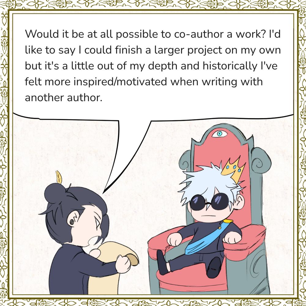 Question: Would it be at all possible to co-author a work? I'd like to say I could finish a larger project on my own but it's a little out of my depth and historically I've felt more inspired/motivated when writing with another author.