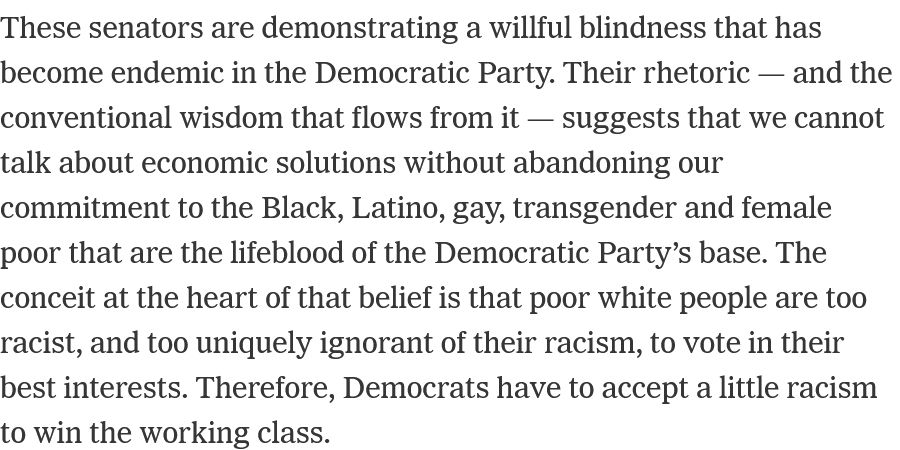 These senators are demonstrating a willful blindness that has become endemic in the Democratic Party. Their rhetoric — and the conventional wisdom that flows from it — suggests that we cannot talk about economic solutions without abandoning our commitment to the Black, Latino, gay, transgender and female poor that are the lifeblood of the Democratic Party’s base. The conceit at the heart of that belief is that poor white people are too racist, and too uniquely ignorant of their racism, to vote in their best interests. Therefore, Democrats have to accept a little racism to win the working class.