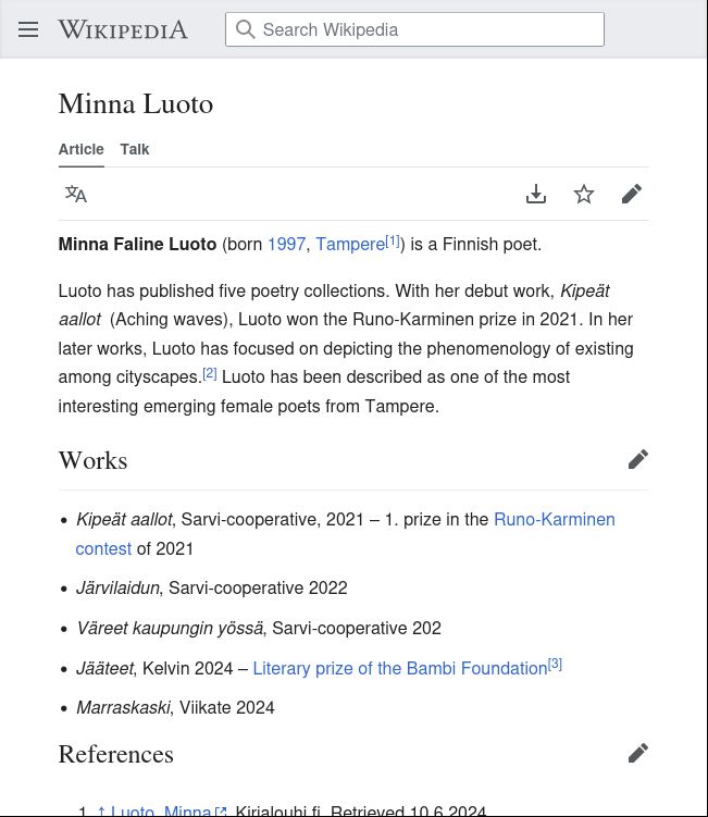 Minna Faline Luoto (born 1997, Tampere[1]) is a Finnish poet.

Luoto has published five poetry collections. With her debut work, Kipeät aallot  (Aching waves), Luoto won the Runo-Karminen prize in 2021. In her later works, Luoto has focused on depicting the phenomenology of existing among cityscapes.[2] Luoto has been described as one of the most interesting emerging female poets from Tampere.

Works

    Kipeät aallot, Sarvi-cooperative, 2021 – 1. prize in the Runo-Karminen contest of 2021
    Järvilaidun, Sarvi-cooperative 2022
    Väreet kaupungin yössä, Sarvi-cooperative 202
    Jääteet, Kelvin 2024 – Literary prize of the Bambi Foundation[3]
    Marraskaski, Viikate 2024

References

Luoto, Minna. Kirjalouhi.fi. Retrieved 10.6.2024