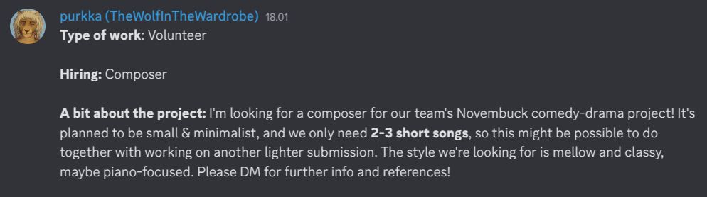 Type of work: Volunteer

Hiring: Composer

A bit about the project: I'm looking for a composer for our team's Novembuck comedy-drama project! It's planned to be small & minimalist, and we only need 2-3 short songs, so this might be possible to do together with working on another lighter submission. The style we're looking for is mellow and classy, maybe piano-focused. Please DM for further info and references!