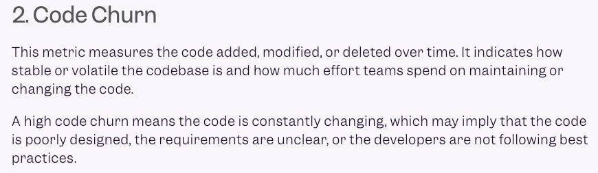 2.Code Churn

This metric measures the code added, modified, or deleted over time. It indicates how
stable or volatile the codebase is and how much effort teams spend on maintaining or
changing the code.

A high code churn means the code is constantly changing, which may imply that the code is poorly designed, the requirements are unclear, or the developers are not following best practices