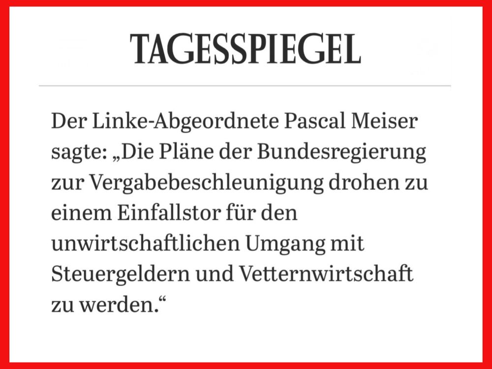 Tagesspiegel 

Der Linke-Abgeordnete Pascal Meiser
sagte: “Die Pläne der Bundesregierung 
zur Vergabebeschleunigung drohen zu 
einem Einfallstor für den 
unwirtschaftlichen Umgang mit 
Steuergeldern und Vetternwirtschaft 
zu werden.”