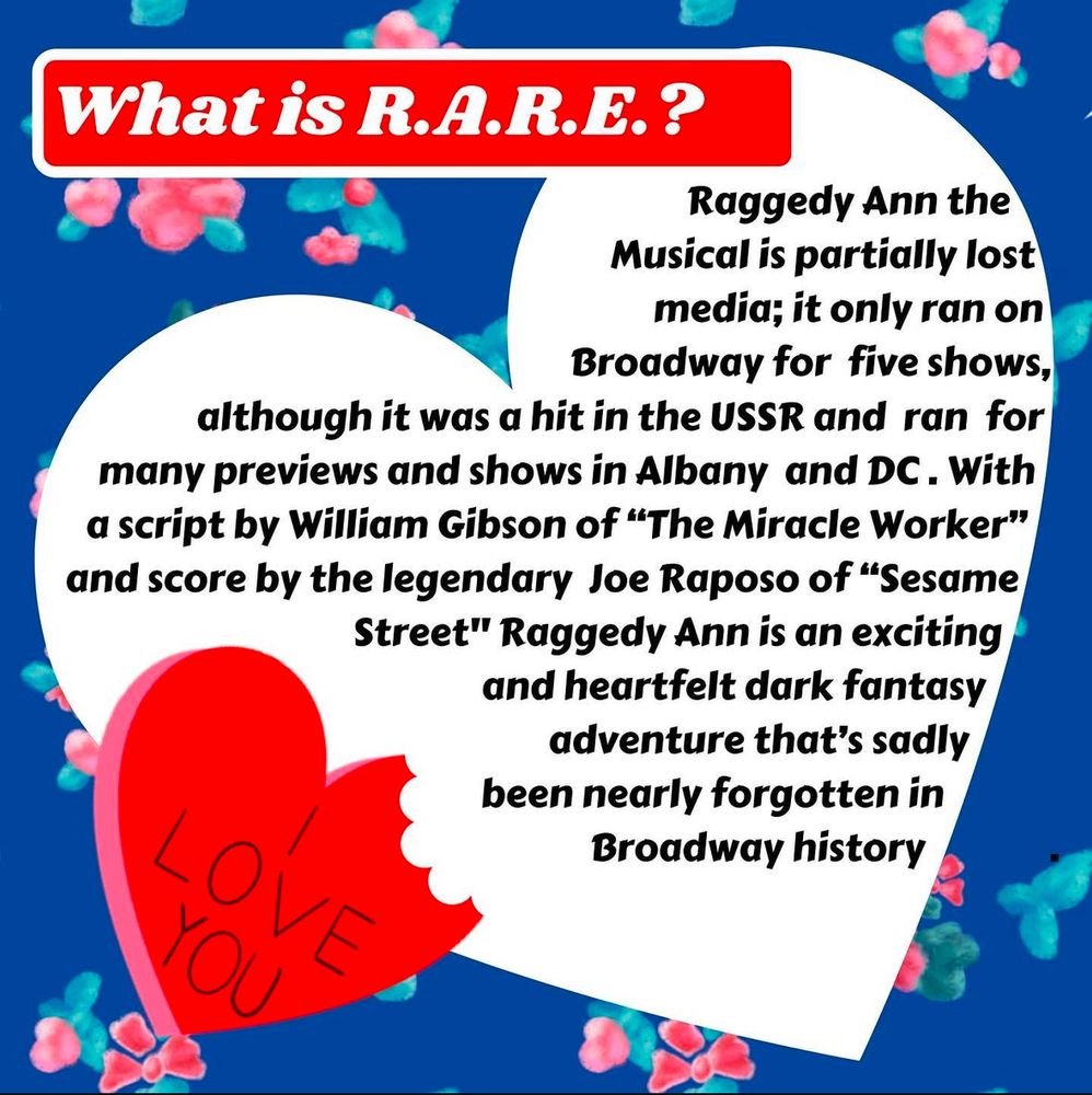 Raggedy Ann the Musical is partially lost media; it only ran on Broadway for five shows, although it was a hit in the USSR and ran for many previews and shows in Albany and DC. With a script by William Gibson of “The Miracle Worker” and score by the legendary Joe Raposo of “Sesame Street” Raggedy Ann is an exciting and heartfelt dark fantasy adventure that’s sadly forgotten in Broadway history. 