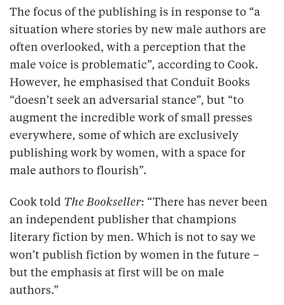The focus of the publishing is in response to “a situation where stories by new male authors are often overlooked, with a perception that the male voice is problematic”, according to Cook. However, he emphasised that Conduit Books “doesn’t seek an adversarial stance”, but “to augment the incredible work of small presses everywhere, some of which are exclusively publishing work by women, with a space for male authors to flourish”. 

Cook told The Bookseller: “There has never been an independent publisher that champions literary fiction by men. Which is not to say we won’t publish fiction by women in the future – but the emphasis at first will be on male authors.”