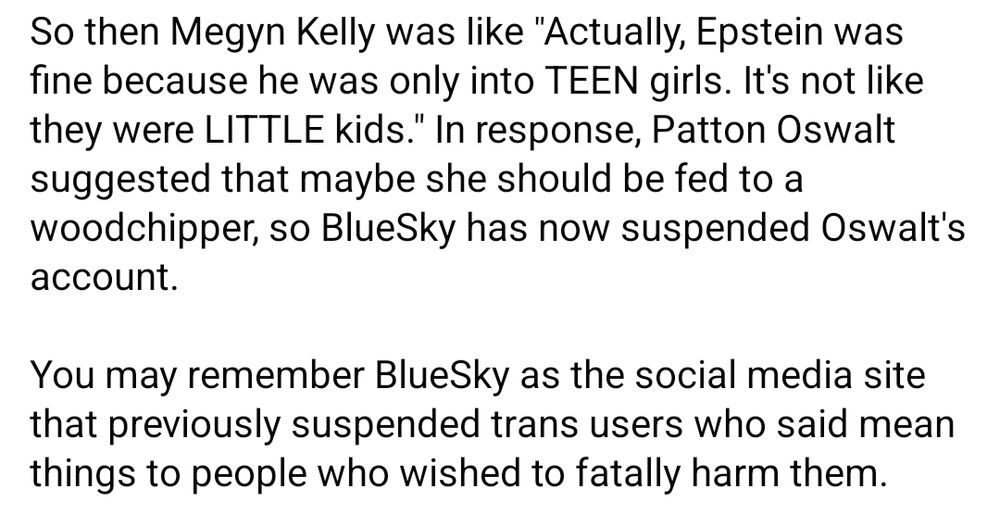 So then Megyn Kelly was like "Actually, Epstein was fine because he was only into TEEN girls. It's not like they were LITTLE kids." In response, Patton Oswalt suggested that maybe she should be fed to a woodchipper, so BlueSky has now suspended Oswalt's account. 

You may remember BlueSky as the social media site that previously suspended trans users who said mean things to people who wished to fatally harm them.