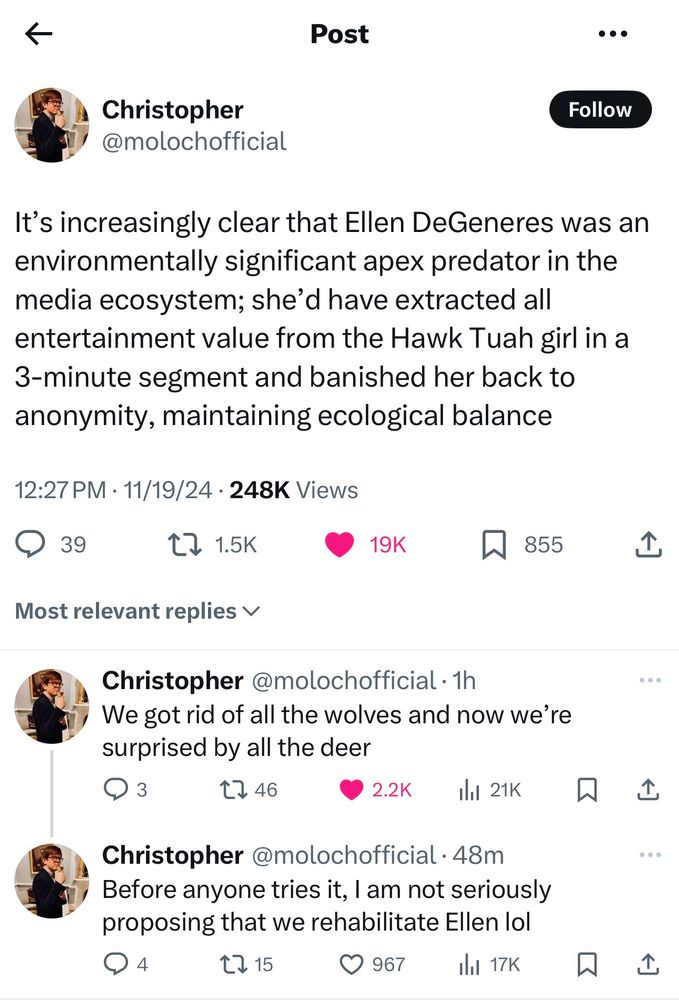 Screenshot of 3 posts of a thread from X.

First post says: It's increasingly clear that Ellen DeGeneres was an environmentally significant apex predator in the media ecosystem; she'd have extracted all entertainment value from the Hawk Tuah girl in a 3-minute segment and banished her back to anonymity, maintaining ecological balance

Second post says: We got rid of all the wolves and now we're surprised by all the deer

Third post says: Before anyone tries it, I am not seriously proposing that we rehabilitate Ellen lol