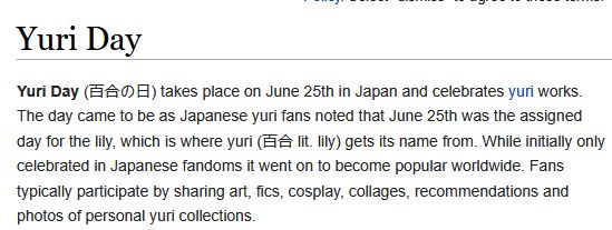 A screencape from Fanlore.org. It reads "Yuri Day" as the title.

It then says the following: "Yuri Day (百合の日) takes place on June 25th in Japan and celebrates yuri works. The day came to be as Japanese yuri fans noted that June 25th was the assigned day for the lily, which is where yuri (百合 lit. lily) gets its name from. While initially only celebrated in Japanese fandoms it went on to become popular worldwide. Fans typically participate by sharing art, fics, cosplay, collages, recommendations and photos of personal yuri collections."