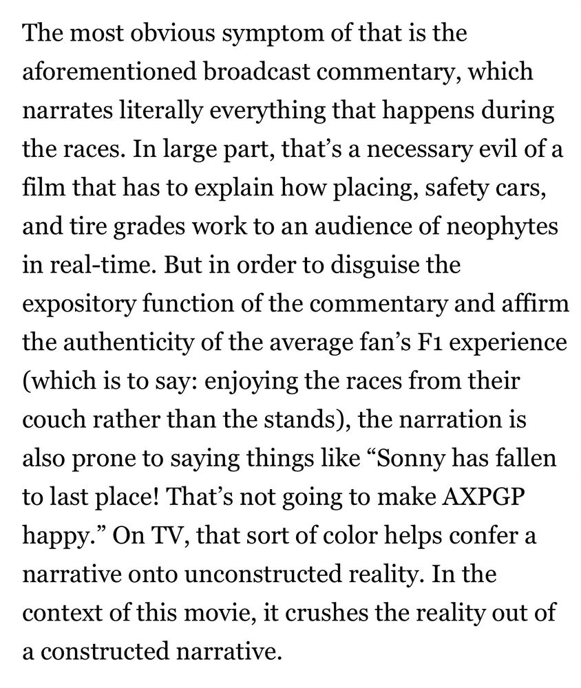 The most obvious symptom of that is the aforementioned broadcast commentary, which narrates literally everything that happens during the races. In large part, that’s a necessary evil of a film that has to explain how placing, safety cars, and tire grades work to an audience of neophytes in real-time. But in order to disguise the expository function of the commentary and affirm the authenticity of the average fan’s F1 experience (which is to say: enjoying the races from their couch rather than the stands), the narration is also prone to saying things like “Sonny has fallen to last place! That’s not going to make AXPGP happy.” On TV, that sort of color helps confer a narrative onto unconstructed reality. In the context of this movie, it crushes the reality out of a constructed narrative. 