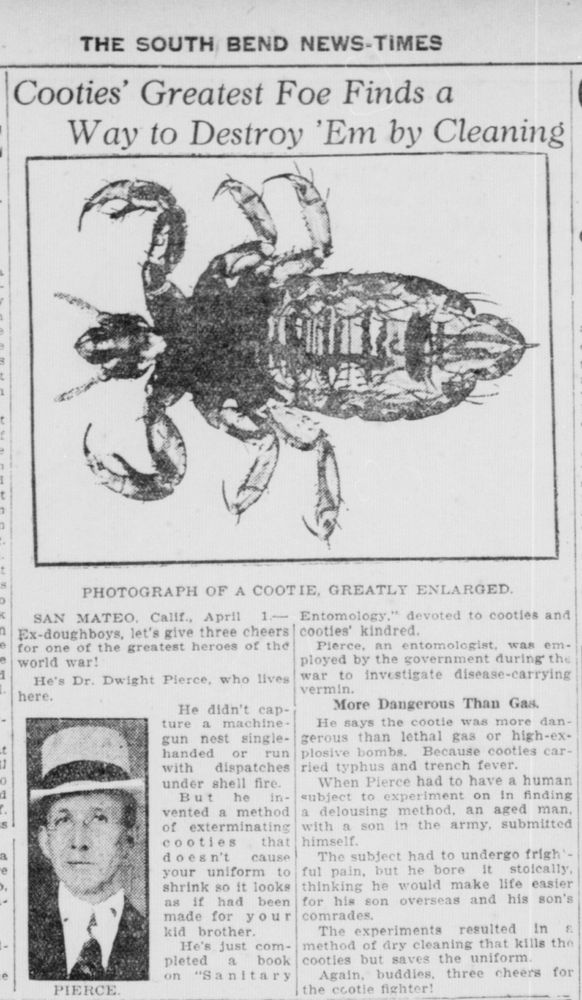South Bend News-Times Apr 7 1922
https://chroniclingamerica.loc.gov/lccn/sn87055779/1922-04-07/ed-1/seq-24/
SAN MATEO. Calif., April 1- Ex-doughboys, let's give three cheers for one of the greatest heroes of the world war!
He's Dr. Dwight Pierce, who lives here.
He didn't capture a machinegun nest single-handed or run with dispatches under shell fire.
But he invented a method of exterminating cooties that doesn't cause your uniform to shrink so it looks as if had been made for your kid brother. He's just completed a book on "Sanitary Entomology," devoted to cooties and cooties' kindred.
Pierce, an entomologist, was employed by the government during the war to investigate disease-carrying vermin.
More Dangerous Than Gas.
He says the cootie was more dangerous than lethal gas or high-explosive bombs. Because cooties carried typhus and trench fever.
When Pierce had to have a human subject to experiment on in finding a delousing method, an aged man, with a son in the army, submitted himself.
The subject had to undergo frightful pain, but he bore it stoically, thinking he would make life easier for his son overseas and his son's comrades.
The experiments resulted in s method of dry cleaning that kills the cooties but saves the uniform.
Again, buddies, three cheers for the cootie fighter!