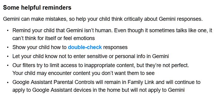 Email from Google containing this text: Some helpful reminders
Gemini can make mistakes, so help your child think critically about Gemini responses.
• 	Remind your child that Gemini isn’t human. Even though it sometimes talks like one, it can’t think for itself or feel emotions
• 	Show your child how to double-check responses
• 	Let your child know not to enter sensitive or personal info in Gemini
• 	Our filters try to limit access to inappropriate content, but they’re not perfect.
Your child may encounter content you don’t want them to see
• 	Google Assistant Parental Controls will remain in Family Link and will continue to apply to Google Assistant devices in the home but will not apply to Gemini 