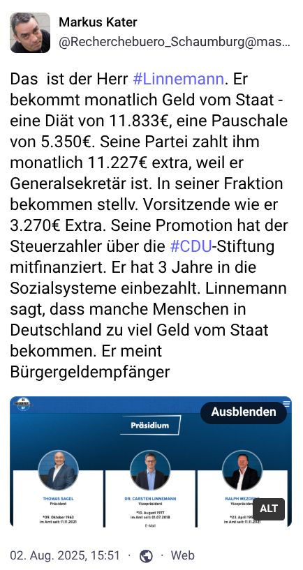 ```alt
Screenshot eines Mastodon-Posts von Markus Kater mit einem Porträtbild des Autors oben links. Im Text wird Carsten Linnemann, CDU-Generalsekretär, kritisch dargestellt. Es werden seine monatlichen Einkünfte aus staatlichen und parteiinternen Quellen aufgelistet (11.833 + 5.350 + 11.227 + 3.270 EUR) sowie darauf hingewiesen, dass er nur drei Jahre in die Sozialsysteme eingezahlt habe. Der Beitrag kritisiert seine Aussage, manche Menschen in Deutschland würden zu viel Geld vom Staat bekommen. Unten im Beitrag befindet sich ein Bild des CDU-Präsidiums mit drei Personen: Thomas Sagel, Dr. Carsten Linnemann und Ralph Brinkhaus, jeweils mit Foto, Namen, Geburtsdaten und Parteizugehörigkeit.
```
