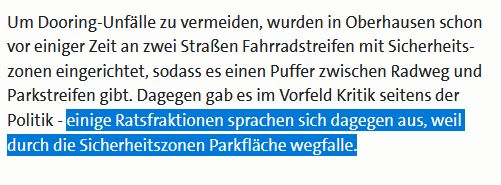 Screenshot einer Nachricht von wdr.de

"Um Dooring-Unfälle zu vermeiden, wurden in Oberhausen schon vor einiger Zeit an zwei Straßen Fahrradstreifen mit Sicherheitszonen eingerichtet, sodass es einen Puffer zwischen Radweg und Parkstreifen gibt. Dagegen gab es im Vorfeld Kritik seitens der Politik - einige Ratsfraktionen sprachen sich dagegen aus, weil durch die Sicherheitszonen Parkfläche wegfalle."

Der letzte Teil-Satz ist im Bild blau hervorgehoben.