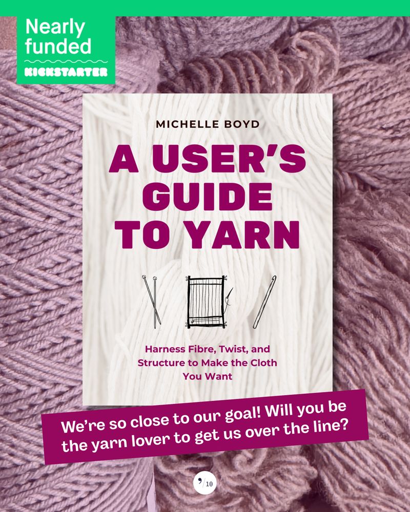 Against a background of purplish yarns, the mocked-up cover of a book titled, "A User's Guide to Yarn: Harness Fibre, Twist, and Structure to Make the Cloth You Want," by Michelle Boyd. A green banner across the top says, "Nearly Funded: Kickstarter." Text at a diagonal and slighly overlapping the bottom of the book cover reads, "We're so close to our goal! Will you be the yarn lover to get us over the line?"